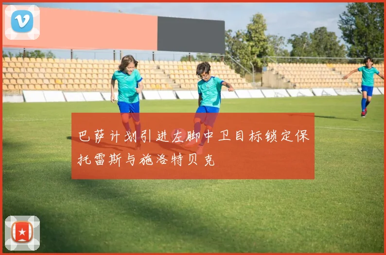 巴萨计划引进左脚中卫目标锁定保托雷斯与施洛特贝克
