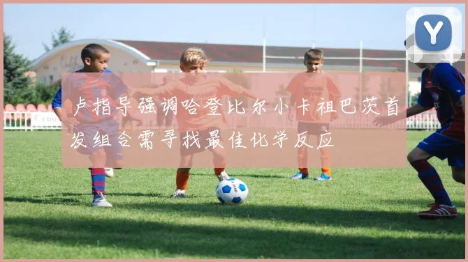卢指导强调哈登比尔小卡祖巴茨首发组合需寻找最佳化学反应