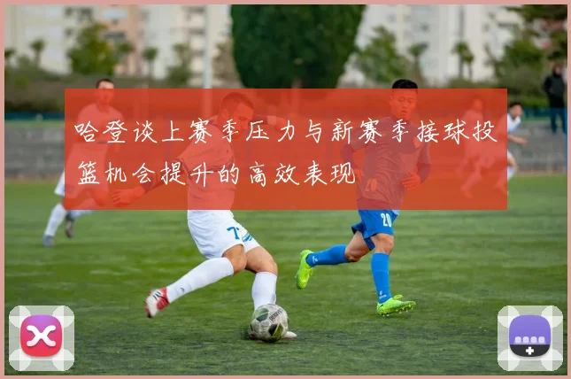 哈登谈上赛季压力与新赛季接球投篮机会提升的高效表现