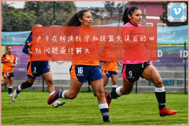 卢卡在转换防守和投篮失误后的回防问题亟待解决