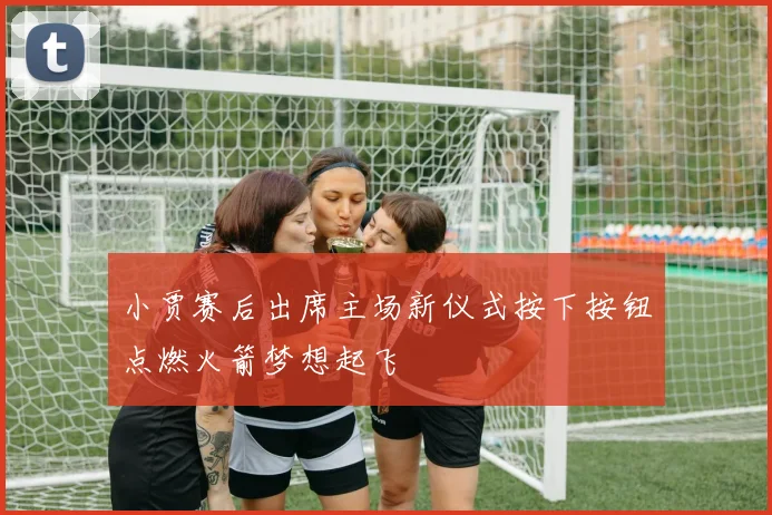 小贾赛后出席主场新仪式按下按钮点燃火箭梦想起飞