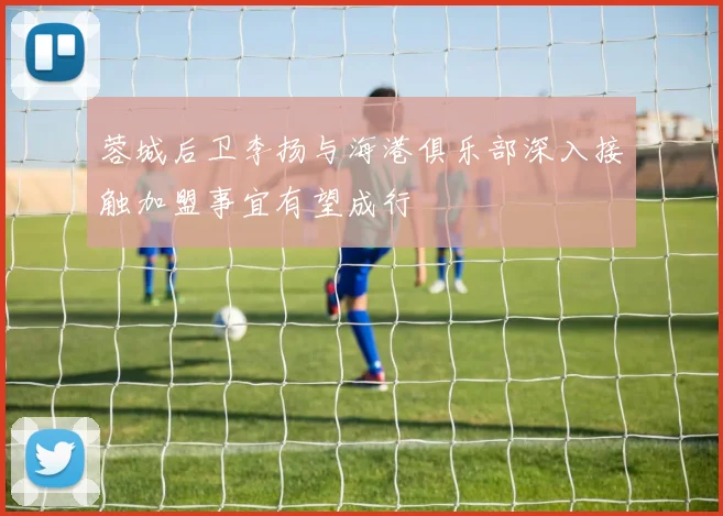 蓉城后卫李扬与海港俱乐部深入接触加盟事宜有望成行