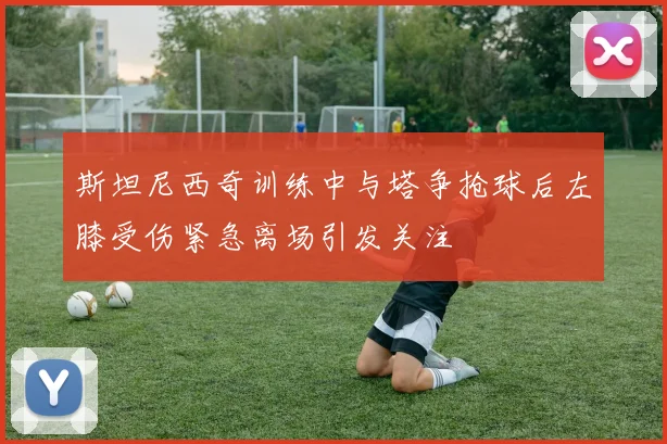 斯坦尼西奇训练中与塔争抢球后左膝受伤紧急离场引发关注