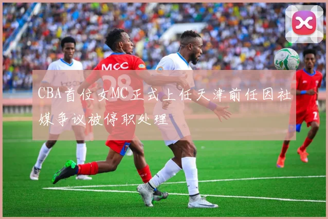 CBA首位女MC正式上任天津前任因社媒争议被停职处理