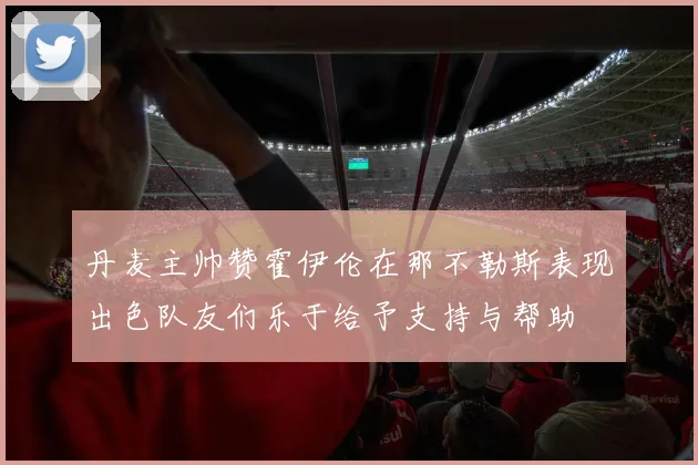 丹麦主帅赞霍伊伦在那不勒斯表现出色队友们乐于给予支持与帮助