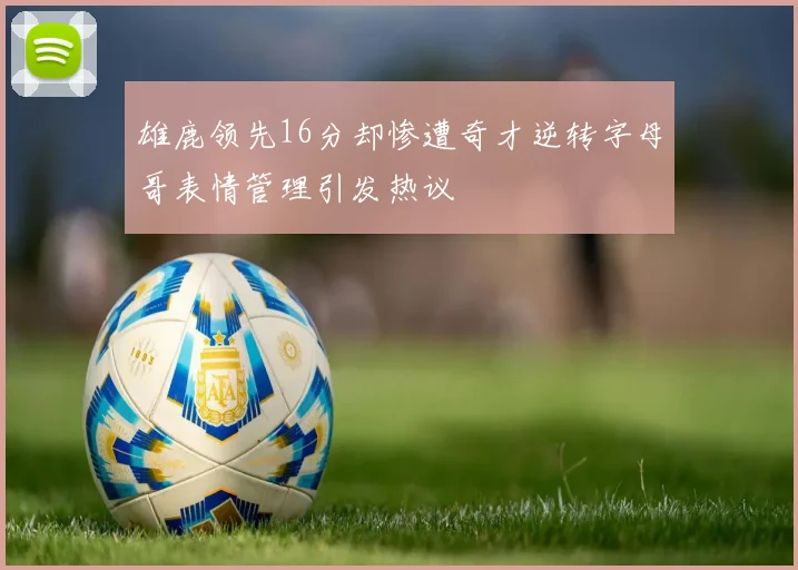 雄鹿领先16分却惨遭奇才逆转字母哥表情管理引发热议