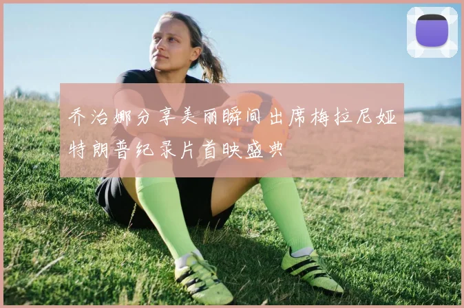 乔治娜分享美丽瞬间出席梅拉尼娅特朗普纪录片首映盛典