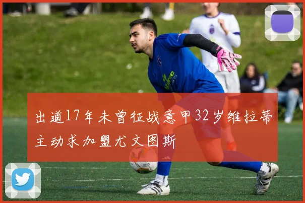 出道17年未曾征战意甲32岁维拉蒂主动求加盟尤文图斯
