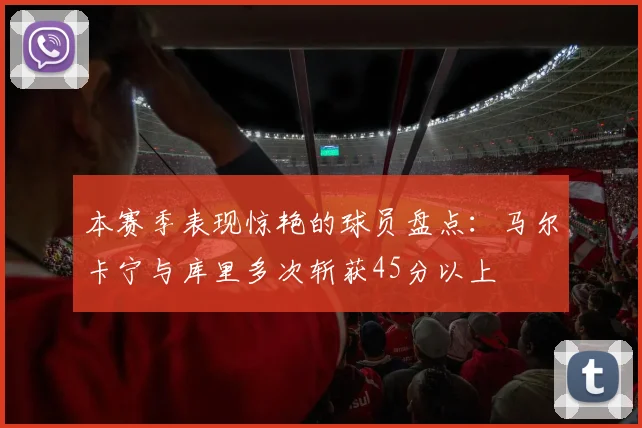 本赛季表现惊艳的球员盘点：马尔卡宁与库里多次斩获45分以上