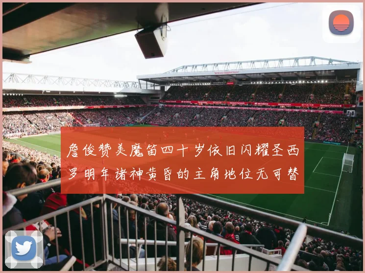 詹俊赞美魔笛四十岁依旧闪耀圣西罗明年诸神黄昏的主角地位无可替代