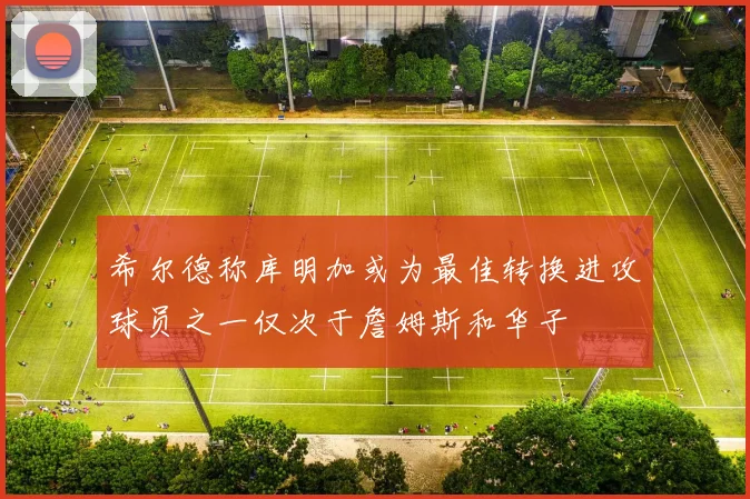 希尔德称库明加或为最佳转换进攻球员之一仅次于詹姆斯和华子