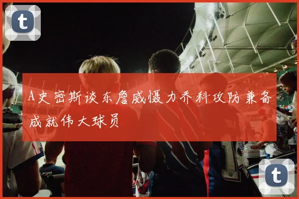A史密斯谈东詹威慑力乔科攻防兼备成就伟大球员