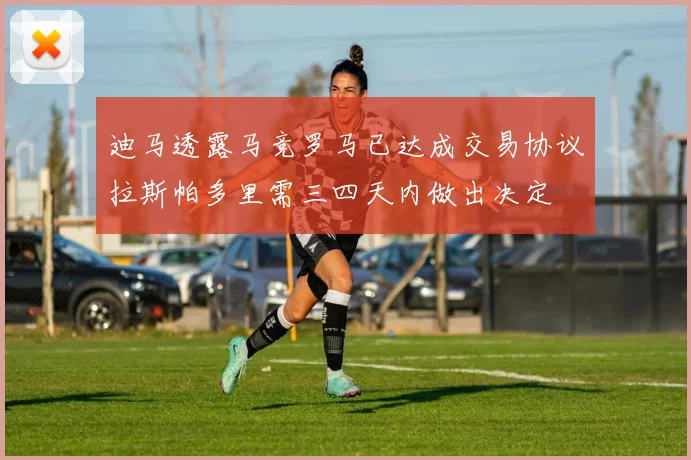 迪马透露马竞罗马已达成交易协议拉斯帕多里需三四天内做出决定