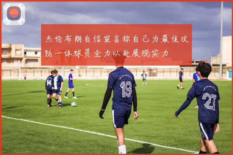 杰伦布朗自信宣言称自己为最佳攻防一体球员全力以赴展现实力