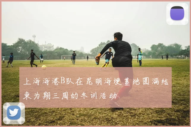 上海海港B队在昆明海埂基地圆满结束为期三周的冬训活动