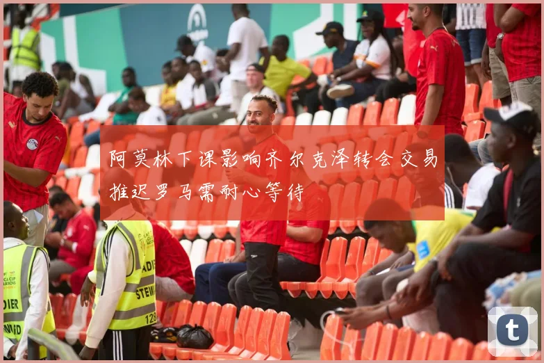阿莫林下课影响齐尔克泽转会交易推迟罗马需耐心等待