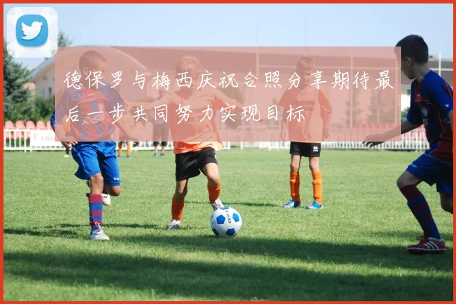 德保罗与梅西庆祝合照分享期待最后一步共同努力实现目标