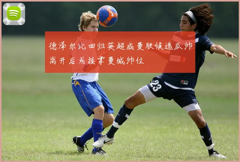 德泽尔比回归英超成曼联候选瓜帅离开后或接掌曼城帅位