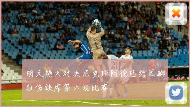 明天热火对决尼克斯阿德巴约因脚趾伤缺席第六场比赛