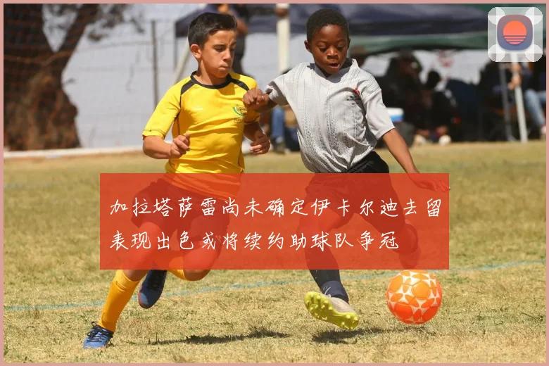 加拉塔萨雷尚未确定伊卡尔迪去留表现出色或将续约助球队争冠