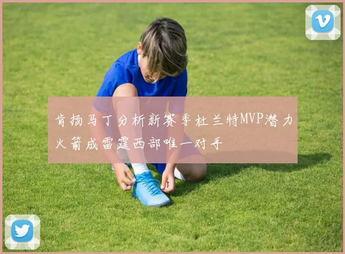 肯扬马丁分析新赛季杜兰特MVP潜力火箭成雷霆西部唯一对手