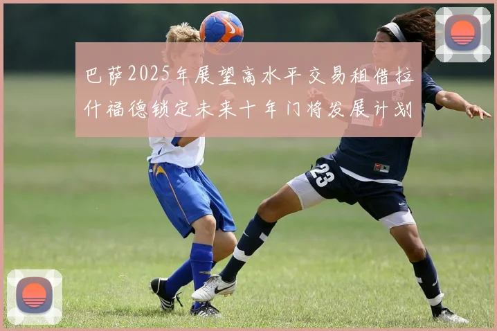 巴萨2025年展望高水平交易租借拉什福德锁定未来十年门将发展计划