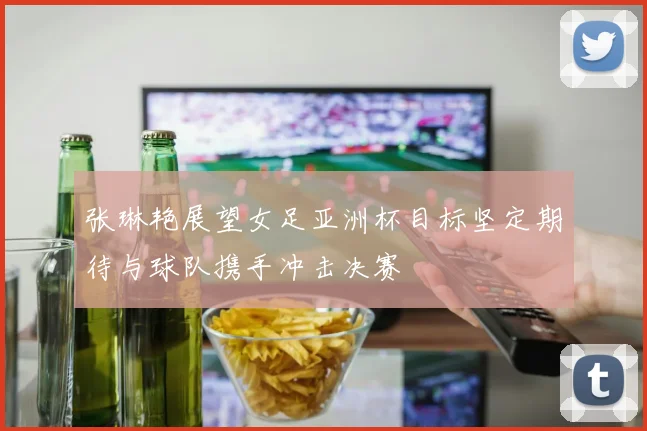 张琳艳展望女足亚洲杯目标坚定期待与球队携手冲击决赛