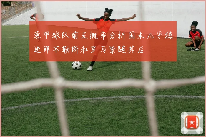 意甲球队前五概率分析国米几乎稳进那不勒斯和罗马紧随其后