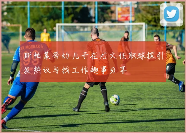 斯帕莱蒂的儿子在尤文任职球探引发热议与找工作趣事分享