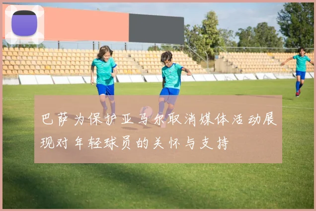 巴萨为保护亚马尔取消媒体活动展现对年轻球员的关怀与支持