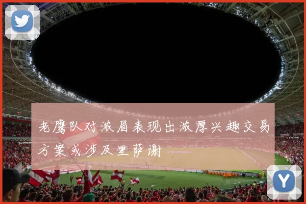 老鹰队对浓眉表现出浓厚兴趣交易方案或涉及里萨谢